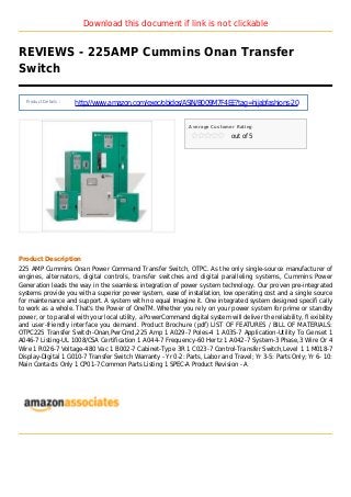 Download this document if link is not clickable
REVIEWS - 225AMP Cummins Onan Transfer
Switch
Product Details :
http://www.amazon.com/exec/obidos/ASIN/B009M7F4EE?tag=hijabfashions-20
Average Customer Rating
out of 5
Product Description
225 AMP Cummins Onan Power Command Transfer Switch, OTPC. As the only single-source manufacturer of
engines, alternators, digital controls, transfer switches and digital paralleling systems, Cummins Power
Generation leads the way in the seamless integration of power system technology. Our proven pre-integrated
systems provide you with a superior power system, ease of installation, low operating cost and a single source
for maintenance and support. A system with no equal Imagine it. One integrated system designed specifi cally
to work as a whole. That's the Power of OneTM. Whether you rely on your power system for prime or standby
power, or to parallel with your local utility, a PowerCommand digital system will deliver the reliability, fl exibility
and user-friendly interface you demand. Product Brochure (pdf) LIST OF FEATURES / BILL OF MATERIALS:
OTPC225 Transfer Switch-Onan,PwrCmd,225 Amp 1 A029-7 Poles-4 1 A035-7 Application-Utility To Genset 1
A046-7 Listing-UL 1008/CSA Certification 1 A044-7 Frequency-60 Hertz 1 A042-7 System-3 Phase,3 Wire Or 4
Wire 1 R026-7 Voltage-480 Vac 1 B002-7 Cabinet-Type 3R 1 C023-7 Control-Transfer Switch,Level 1 1 M018-7
Display-Digital 1 G010-7 Transfer Switch Warranty - Yr 0-2: Parts, Labor and Travel; Yr 3-5: Parts Only; Yr 6- 10:
Main Contacts Only 1 CP01-7 Common Parts Listing 1 SPEC-A Product Revision - A
 