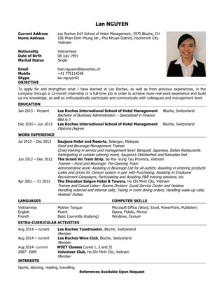 Lan NGUYEN
Current Address Les Roches Int’l School of Hotel Management, 3975 Bluche, CH
Home Address 106 Phan Dinh Phung Str., Phu Nhuan District, Hochiminh City
Vietnam
Nationality Vietnamese
Date of Birth 08 July 1991
Marital Status Single
Email tran.nguyen@lesroches.ch
Mobile +41 775114248
Skype lan.nguyen91
OBJECTIVE
To apply for and strengthen what I have learned at Les Roches, as well as from previous experiences, in the
company through a 12-month internship or a full-time job in order to achieve more real work experience and build
up my knowledge, as well as enthusiastically participate and communicate with colleagues and management level.
EDUCATION
Jan 2013 – Present Les Roches International School of Hotel Management Bluche, Switzerland
Bachelor of Business Administration – Specialized in Finance
BBA 6-7
Dec 2010 – Jun 2013 Les Roches International School of Hotel Management Bluche, Switzerland
Diploma Degree
WORK EXPERIENCE
Jul 2013 – Dec 2013 Saujana Hotel and Resorts, Selangor, Malaysia
Food and Beverage Management Trainee
Cross-training in service and management level: Banquet; Japanese, Italian Restaurants.
Participating in outside catering event, Saujana’s Oktoberfest and Ramadan fest.
Jun 2012 – Dec 2012 The Grand Ho Tram Strip, Ba Ria- Vung Tau Province, Vietnam
Trainee – Food and Beverage: Pre-Opening Team
Administrative work: Assisting in Beverage List for all outlets; Assisting in entering products
codes and prices for Cenium system in pair with Purchasing, Assisting in Employee
Recruitment Campaigns, Participating and Assisting F&B training sessions, etc.
Apr 2011 – 31 2011 The Sheraton Saigon Hotel & Towers, Ho Chi Minh City, Vietnam
Trainee and Casual Labor– Rooms Division: Guest Service Center and Hostess
Handling external and internal calls; Taking in room dining orders; Handling wake-up calls;
Hostess’ Duties.
LANGUAGES
Vietnamese Mother Tongue
COMPUTER SKILLS
Microsoft Office (Word, Excel, PowerPoint, Publisher)
English Fluent Opera, Fidelio, Micros
French Basic (currently studying) Windows, Cenium
EXTRA-CURRICULAR ACTIVITIES
Aug 2014 – current Les Roches Toastmaster, Bluche, Switzerland
Member
Aug 2014 – current Les Roches Wine Club, Bluche, Switzerland
Member
Aug 2014- current WSET Classes (Level 1, 2 and 3)
2007- 2009 Volunteer Club, Ho Chi Minh City, Vietnam
Member
INTERESTS
Sports, dancing, reading, travelling.
References Available Upon Request
 