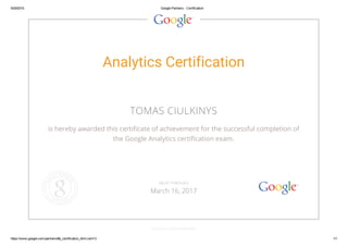 9/29/2015 Google Partners ­ Certification
https://www.google.com/partners/#p_certification_html;cert=3 1/1
Analytics Certification
TOMAS CIULKINYS
is hereby awarded this certificate of achievement for the successful completion of
the Google Analytics certification exam.
GOOGLE.COM/PARTNERS
VALID THROUGH
March 16, 2017
 