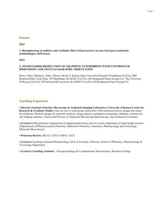 Page 2
Patents
2015
1. Bioengineering of auditory and vestibular Hair Cell precursors via non-viral gene tranfection
methodologies. (InProcess)
2012
2. (WO2011146090) PRODUCTION OF GRAPHENE NANORIBBONS WITH CONTROLLED
DIMENSIONS AND CRYSTALLOGRAPHIC ORIENTATION
Berry, Vikas, Mohanty, Nihar, Moore, David, S. Kansas State University Research Foundation [Us/Us]; 2005
Research Park Circle Suite 105 Manhattan, Ks 66502 (Us) (For All Designated States Except Us). The University
Of Kansas [Us/Us]; 245 Strong Hall Lawrence, Ks 66045 (Us) (For All Designated States Except Us)
Teaching Experience
• Director/Assistant Scientist, Microscopy & Analytical Imaging Laboratory, University of Kansas Center for
Research & Graduate Studies. One-on-one or small group instruction in Bio-analytical device design, Bio-assay
development, Methods design for materials analysis, image analysis and pattern recognition, database construction,
and imaging statistics; Theory and Practice of Analytical Microscopy/Spectroscopy, and Analytical Cytometry
• (Lecturer) Miscellaneous Appearances in departmental classes for two-week components of team-taught sessions.
(Departments of Pharmaceutical Chemistry, Medicinal Chemistry, Chemistry, Pharmacology and Toxicology,
Molecular Biosciences)
• Princeton Review (MCAT, LSAT, GMAT, SAT)
• (Lecture) Teaching Assistant Pharmacology I & II, University of Kansas, School of Pharmacy, Pharmacology &
Toxicology Department
• (Lecture) Teaching Assistant – Neuropsychology & Computational Neuroscience, Bowdoin College
 