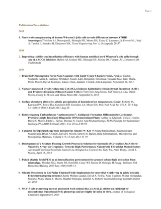 Page 3
Publications/Presentations
2015
1. Non-viral reprogramming of human Wharton’s jelly cells reveals differences between ATOH1
homologues,” Mellott AJ, Devarajan K, Shinogle HE, Moore DS, Talata Z, Laurence JS, Forrest ML, Noji
S, Tanaka E, Staecker H, Detamore MS, Tissue Engineering Part A, (Accepted), 2015”
2014
2. Improving viability and transfection efficiency with human umbilical cord Wharton’s jelly cells through
use of a ROCK inhibitor Mellott AJ, Godsey ME, Shinogle HE, Moore DS, Forrest LM., Detamore MS
(Submitted)
2013
1. Branched Oligopeptides Form Nano-Capsules with Lipid Vesicle Characteristics, Pinakin; Gudlur,
Sushanth; Avila, L. Adriana; Whitaker, Susan; Katz, Benjamin; Hiromasa, Yasuaki; Gao, Jian; Thapa,
Prem; Moore, David; Iwamoto, Takeo; Chen, Jianhan; Tomich, John Langmuir, November 26, 2013
2. Nuclear-associated Lysyl Oxidase-like 2 (LOXL2) Induces Epithelial to Mesenchymal Transition (EMT)
and Promotes Invasion of Breast Cancer Cells In Vitro Hee-Jung Moon, Joel Finney, Li Xu, David
Moore, Danny R. Welch, and Minae Mure JBC, September 6, 2013
3. Surface chemistry allows for abiotic precipitation of dolomiteat low temperature.(Cover) Roberts JA,
Kenward PA, Fowle DA, Goldstein RH, González LA, Moore DS. Proc Natl Acad Sci U S A. 2013 Sep
3;110(36):14540-5. Epub 2013 Aug 20.
4. Reinvestigating Carboniferous “Actinomycetes”: Authigenic Formation OfBiomimetic Carbonates
Provides Insight Into Early Diagenesis Of Permineralized Plants Ashley A. Klymiuk, Carla J. Harper,
David S. Moore, Edith L. Taylor, Thomas N. Taylor And Michael Krings, SEPM Society for Sedimentary
Geology, PALAIOS February 2013, Vol. 28 no.2 80-92
5. Tungsten-incorporated cage-type mesoporous silicate: W-KIT-5 Anand Ramanathan, Rajamanickam
Maheswaria, Brian P. Grady, David S. Moore, Dewey H. Barich, Bala Subramaniam, Microporous and
Mesoporous Materials, Volume 175, 15 July 2013 43-49
6. Development of a Seedless Floating Growth Process in Solution for Synthesis of Crystalline ZnO Micro/
Nanowire Arrays on Graphene: Towards High-Performance Nanohybrid Ultraviolet Photodetectors
Advanced Functional Materials Jianwei Liu, Rongtau Lu, Guowei Xu, Judy Wu, Prem Thapa, David S.
Moore, April 15, 2013
7. Pulsed electric field (PEF) as an intensification pretreatment for greener solvent lipid extraction from
microalgae. Zbinden MD, Sturm BS, Nord RD, Carey WJ, Moore D, Shinogle H, Stagg- Williams SM.
Biotechnol Bioeng. 2013 Jun;110(6):1605-15.
8. Silicate Dissolution in Las Pailas Thermal Field: Implications for microbial weathering in acidic volcanic
hydrothermal spring systems Charity Phillips Lander, David A. Fowle, Anne Taunton, Walter Hernandez,
Marielos Mara, David S. Moore, Heather Shinogle, Jennifer A. Roberts Geomicrobiology Journal October
25, 2013
9. MCF-7 cells expressing nuclear associated lysyl oxidase-like 2 (LOXL2) exhibit an epithelial-to-
mesenchymal transition (EMT) phenotype and are highly invasive in vitro. Journal of Biological
Chemistry September 6, 2013
 