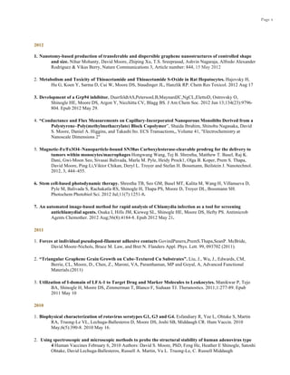Page 4
2012
1. Nanotomy-based production of transferable and dispersible graphene nanostructures of controlled shape
and size. Nihar Mohanty, David Moore, Zhiping Xu, T.S. Sreeprasad, Ashvin Nagaraja, Alfredo Alexander
Rodriguez & Vikas Berry, Nature Communications 3, Article number: 844, 15 May 2012
2. Metabolism and Toxicity of Thioacetamide and Thioacetamide S-Oxide in Rat Hepatocytes. Hajovsky H,
Hu G, Koen Y, Sarma D, Cui W, Moore DS, Staudinger JL, Hanzlik RP. Chem Res Toxicol. 2012 Aug 17
3. Development of a Grp94 inhibitor. DuerfeldtAS,PetersonLB,MaynardJC,NgCL,ElettoD, Ostrovsky O,
Shinogle HE, Moore DS, Argon Y, Nicchitta CV, Blagg BS. J Am Chem Soc. 2012 Jun 13;134(23):9796-
804. Epub 2012 May 29.
4. “Conductance and Flux Measurements on Capillary-Incorporated Nanoporous Monoliths Derived from a
Polystyrene–Poly(methylmethacrylate) Block Copolymer”, Shaida Ibrahim, Shinobu Nagasaka, David
S. Moore, Daniel A. Higgins, and Takashi Ito. ECS Transactions,, Volume 41, "Electrochemistry at
Nanoscale Dimensions 2"
5. Magnetic-Fe/Fe3O4–Nanoparticle-bound SN38as Carboxylesterase-cleavable prodrug for the delivery to
tumors within monocytes/macrophages Hongwang Wang, Tej B. Shrestha, Matthew T. Basel, Raj K.
Dani, Gwi-Moon Seo, Sivasai Balivada, Marla M. Pyle, Heidy Prock1, Olga B. Koper, Prem S. Thapa,
David Moore, Ping Li,Viktor Chikan, Deryl L. Troyer and Stefan H. Bossmann, Beilstein J. Nanotechnol.
2012, 3, 444–455.
6. Stem cell-based photodynamic therapy. Shrestha TB, Seo GM, Basel MT, Kalita M, Wang H, Villanueva D,
Pyle M, Balivada S, Rachakatla RS, Shinogle H, Thapa PS, Moore D, Troyer DL, Bossmann SH.
Photochem Photobiol Sci. 2012 Jul;11(7):1251-8.
7. An automated image-based method for rapid analysis of Chlamydia infection as a tool for screening
antichlamydial agents. Osaka I, Hills JM, Kieweg SL, Shinogle HE, Moore DS, Hefty PS. Antimicrob
Agents Chemother. 2012 Aug;56(8):4184-8. Epub 2012 May 21.
2011
1. Forces at individual pseudopod-filament adhesive contacts GovindPaneru,PremS.Thapa,SeanP. McBride,
David Moore-Nichols, Bruce M. Law, and Bret N. Flanders Appl. Phys. Lett. 99, 093702 (2011).
2. “Triangular Graphene Grain Growth on Cube-Textured Cu Substrates”. Liu, J., Wu, J., Edwards, CM,
Berrie, CL, Moore, D., Chen, Z., Maroni, VA, Paranthaman, MP and Goyal, A, Advanced Functional
Materials.(2011)
3. Utilization of I-domain of LFA-1 to Target Drug and Marker Molecules to Leukocytes. Manikwar P, Tejo
BA, Shinogle H, Moore DS, Zimmerman T, Blanco F, Siahaan TJ. Theranostics. 2011;1:277-89. Epub
2011 May 10
2010
1. Biophysical characterization of rotavirus serotypes G1, G3 and G4. Esfandiary R, Yee L, Ohtake S, Martin
RA, Truong-Le VL, Lechuga-Ballesteros D, Moore DS, Joshi SB, Middaugh CR. Hum Vaccin. 2010
May;6(5):390-8. 2010 May 16.
2. Using spectroscopic and microscopic methods to probe the structural stability of human adenovirus type
4 Human Vaccines February 6, 2010 Authors: David S. Moore, PhD, Feng He, Heather E Shinogle, Satoshi
Ohtake, David Lechuga-Ballesteros, Russell A. Martin, Vu L. Truong-Le, C. Russell Middaugh
 