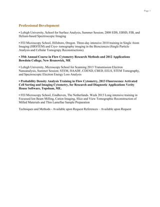 Page 7
Professional Development
• Lehigh University, School for Surface Analysis, Summer Session; 2008 EDS, EBSD, FIB, and
Helium-based Spectroscopic Imaging
• FEI Microscopy School, Hillsboro, Oregon. Three-day intensive 2010 training in Single Atom
Imaging (HRSTEM) and Cryo- tomography imaging in the Biosciences (Single Particle
Analysis and Cellular Tomograpy Reconstructions).
• 35th Annual Course in Flow Cytometry Research Methods and 2012 Applications
Bowdoin College, New Brunswick, ME
• Lehigh University, Microscopy School for Scanning 2013 Transmission Electron
Nanoanalysis, Summer Session; STEM, HAADF, CDEND, CBED, EELS, STEM Tomography,
and Spectroscopic Electron Energy Loss Analysis
• Probability Density Analysis Training in Flow Cytometry, 2013 Fluorescence Activated
Cell Sorting and Imaging Cytometry, for Research and Diagnostic Applications Verity
House Software, Topsham, ME.
• FEI Microscopy School, Eindhoven, The Netherlands. Week 2013 Long intensive training in
Focussed Ion Beam Milling, Cation Imaging, Slice and View Tomographic Reconstruction of
Milled Materials and Thin Lamellae Sample Preparation
Techniques and Methods - Available upon Request References – Available upon Request
 