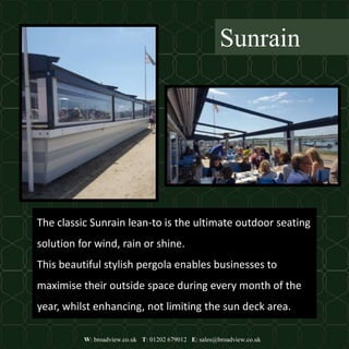 W: broadview.co.uk T: 01202 679012 E: sales@broadview.co.uk
Sunrain
The classic Sunrain lean-to is the ultimate outdoor seating
solution for wind, rain or shine.
This beautiful stylish pergola enables businesses to
maximise their outside space during every month of the
year, whilst enhancing, not limiting the sun deck area.
 