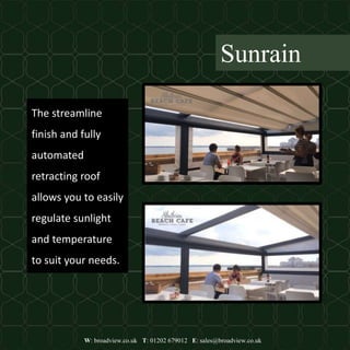 W: broadview.co.uk T: 01202 679012 E: sales@broadview.co.uk
Sunrain
The streamline
finish and fully
automated
retracting roof
allows you to easily
regulate sunlight
and temperature
to suit your needs.
 