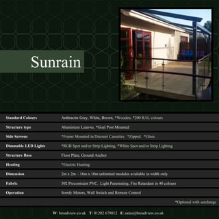 Structure type Aluminium Lean-to, *Goal Post Mounted
Dimmable LED Lights *RGB Spot and/or Strip Lighting, *White Spot and/or Strip Lighting
Heating *Electric Heating
Fabric 502 Precontraint PVC. Light Penetrating, Fire Retardant in 40 colours
*Optional with surcharge
W: broadview.co.uk T: 01202 679012 E: sales@broadview.co.uk
Structure Base Floor Plate, Ground Anchor
Dimension 2m x 2m – 16m x 10m unlimited modules available in width only
Operation Somfy Motors, Wall Switch and Remote Control
Side Screens *Frame Mounted in Discreet Cassettes. *Zipped. *Glass
Standard Colours Anthracite Grey, White, Brown, *Wooden, *200 RAL colours
Sunrain
 