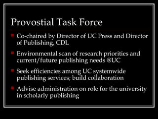 Provostial Task Force
   Co-chaired by Director of UC Press and Director
    of Publishing, CDL
   Environmental scan of research priorities and
    current/future publishing needs @UC
   Seek efficiencies among UC systemwide
    publishing services; build collaboration
   Advise administration on role for the university
    in scholarly publishing
 