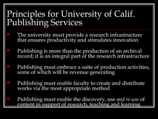 Principles for University of Calif.
Publishing Services
   The university must provide a research infrastructure
    that ensures productivity and stimulates innovation
   Publishing is more than the production of an archival
    record; it is an integral part of the research infrastructure
   Publishing must embrace a suite of production activities,
    some of which will be revenue generating
   Publishing must enable faculty to create and distribute
    works via the most appropriate method
   Publishing must enable the discovery, use and re-use of
    content in support of research, teaching and learning
 
