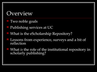 Overview
   Two noble goals
   Publishing services at UC
   What is the eScholarship Repository?
   Lessons from experience, surveys and a bit of
    reflection
   What is the role of the institutional repository in
    scholarly publishing?
 