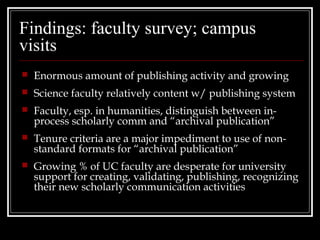 Findings: faculty survey; campus
visits
   Enormous amount of publishing activity and growing
   Science faculty relatively content w/ publishing system
   Faculty, esp. in humanities, distinguish between in-
    process scholarly comm and “archival publication”
   Tenure criteria are a major impediment to use of non-
    standard formats for “archival publication”
   Growing % of UC faculty are desperate for university
    support for creating, validating, publishing, recognizing
    their new scholarly communication activities
 