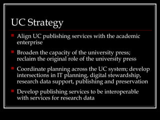 UC Strategy
   Align UC publishing services with the academic
    enterprise
   Broaden the capacity of the university press;
    reclaim the original role of the university press
   Coordinate planning across the UC system; develop
    intersections in IT planning, digital stewardship,
    research data support, publishing and preservation
   Develop publishing services to be interoperable
    with services for research data
 