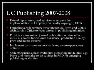 UC Publishing 2007-2008
   Extend repository-based services to support the
    implementation of UC policy on faculty copyright; ETDs
   Formalize a collaboratory structure for UC Press and CDL’s
    eScholarship Office to focus efforts in publishing initiatives
   Provide a more robust journal publication service: offer a
    menu of choices for editorial assistance, production quality,
    print and access options
   Implement cost-recovery mechanisms; secure open access
    options
   Seek efficiencies across traditional publishing modalities, e.g.,
    books and journals; invest savings in R&D for emerging
    publishing modalities
 