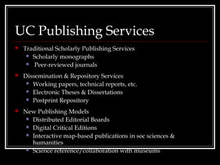 UC Publishing Services
   Traditional Scholarly Publishing Services
      Scholarly monographs

      Peer-reviewed journals

   Dissemination & Repository Services
      Working papers, technical reports, etc.

      Electronic Theses & Dissertations

      Postprint Repository

   New Publishing Models
      Distributed Editorial Boards

      Digital Critical Editions

      Interactive map-based publications in soc sciences &
       humanities
      Science reference/collaboration with museums
 