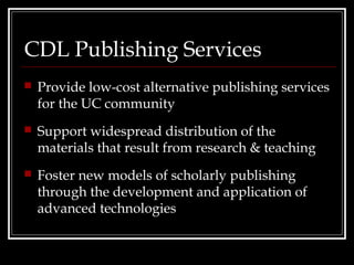 CDL Publishing Services
   Provide low-cost alternative publishing services
    for the UC community
   Support widespread distribution of the
    materials that result from research & teaching
   Foster new models of scholarly publishing
    through the development and application of
    advanced technologies
 