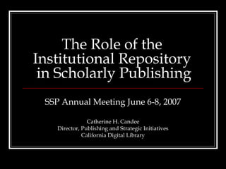 The Role of the
Institutional Repository
 in Scholarly Publishing
 SSP Annual Meeting June 6-8, 2007

                Catherine H. Candee
    Director, Publishing and Strategic Initiatives
              California Digital Library
 
