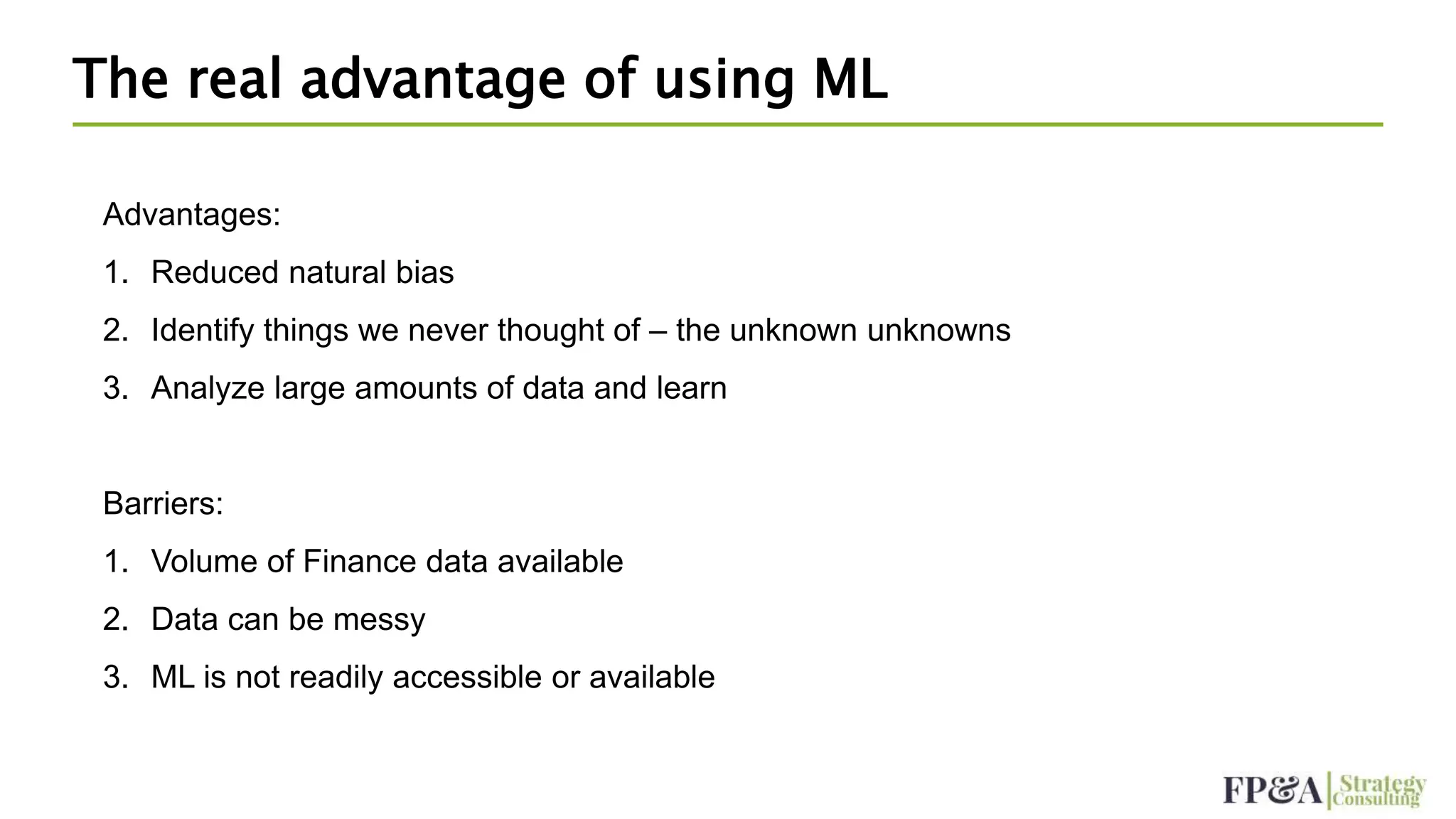 The real advantage of using ML
Advantages:
1. Reduced natural bias
2. Identify things we never thought of – the unknown unknowns
3. Analyze large amounts of data and learn
Barriers:
1. Volume of Finance data available
2. Data can be messy
3. ML is not readily accessible or available
 