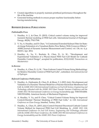 Alexander J. Headley The University of Texas at Austin P a g e | 3
 Created algorithms to properly maintain printhead performance throughout the
life of the machine
 Generated testing methods to ensure proper machine functionality before
leaving manufacturing
REFEREED JOURNAL PUBLICATIONS
Published/In Press
1. Headley, A. J., & Chen, D. (2015). Critical control volume sizing for improved
transient thermal modeling of PEM fuel cells. International Journal of Hydrogen
Energy, 40(24), 7762-7768.
2. V. Yu, A. Headley, and D. Chen, “A Constrained Extended Kalman Filter for State-
of-charge Estimation of a Vanadium Redox Flow Battery With Crossover Effects,”
ASME Journal of Dynamic Systems Measurement and Control, vol. 136, no. 4, p.
041013, Apr. 2014.
3. Headley, A., Yu, V., Borduin, R., Chen, D., Li, W., “Development and
Experimental Validation of a Physics-based PEM Fuel Cell Model for Cathode
Humidity Control Design”, accepted for publication, IEEE/ASME Transactions on
Mechatronics
In Review
4. Headley, A., Chen, D., Li, W., “Non-Uniform Control Volume Sizing Methodology
for Relative Humidity Control of PEM Fuel Cells”, submitted, International Journal
of Hydrogen
Refereed Conference Publications
5. Headley, A., Hadisujoto, B., Chen, D., & Moon, T. J. (2013, July). Development and
Validation of a Dynamic Thermal Model for a Polymer Electrolyte Membrane Fuel
Cell. In ASME 2013 11th International Conference on Fuel Cell Science, Engineering and
Technology collocated with the ASME 2013 Heat Transfer Summer Conference and the
ASME 2013 7th International Conference on Energy Sustainability (pp. V001T03A004-
V001T03A004). American Society of Mechanical Engineers.
6. A. Headley, V. Yu, and D. Chen, “Critical Control Volume Sizing for Improved
Control-Oriented Thermal Modeling of PEM Fuel Cells,” in 13th International
Conference on Clean Energy, Istanbul, Turkey, 2014.
7. Headley, A., Chen, D., (2015, July) Control Oriented Discretized Cathode Control
Volume Method for Improved PEM Fuel Cell Modeling. In ASME 2015 13th
International Conference on Fuel Cell Science, Engineering and Technology collocated
with the ASME 2015 Power Conference, the ASME 2015 9th International Conference on
Energy Sustainability and the ASME 2015 Power Conference
 