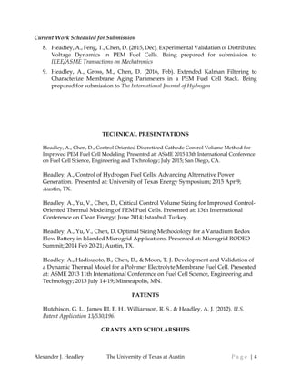 Alexander J. Headley The University of Texas at Austin P a g e | 4
Current Work Scheduled for Submission
8. Headley, A., Feng, T., Chen, D. (2015, Dec). Experimental Validation of Distributed
Voltage Dynamics in PEM Fuel Cells. Being prepared for submission to
IEEE/ASME Transactions on Mechatronics
9. Headley, A., Gross, M., Chen, D. (2016, Feb). Extended Kalman Filtering to
Characterize Membrane Aging Parameters in a PEM Fuel Cell Stack. Being
prepared for submission to The International Journal of Hydrogen
TECHNICAL PRESENTATIONS
Headley, A., Chen, D., Control Oriented Discretized Cathode Control Volume Method for
Improved PEM Fuel Cell Modeling. Presented at: ASME 2015 13th International Conference
on Fuel Cell Science, Engineering and Technology; July 2015; San Diego, CA.
Headley, A., Control of Hydrogen Fuel Cells: Advancing Alternative Power
Generation. Presented at: University of Texas Energy Symposium; 2015 Apr 9;
Austin, TX.
Headley, A., Yu, V., Chen, D., Critical Control Volume Sizing for Improved Control-
Oriented Thermal Modeling of PEM Fuel Cells. Presented at: 13th International
Conference on Clean Energy; June 2014; Istanbul, Turkey.
Headley, A., Yu, V., Chen, D. Optimal Sizing Methodology for a Vanadium Redox
Flow Battery in Islanded Microgrid Applications. Presented at: Microgrid RODEO
Summit; 2014 Feb 20-21; Austin, TX.
Headley, A., Hadisujoto, B., Chen, D., & Moon, T. J. Development and Validation of
a Dynamic Thermal Model for a Polymer Electrolyte Membrane Fuel Cell. Presented
at: ASME 2013 11th International Conference on Fuel Cell Science, Engineering and
Technology; 2013 July 14-19; Minneapolis, MN.
PATENTS
Hutchison, G. L., James III, E. H., Williamson, R. S., & Headley, A. J. (2012). U.S.
Patent Application 13/530,196.
GRANTS AND SCHOLARSHIPS
 