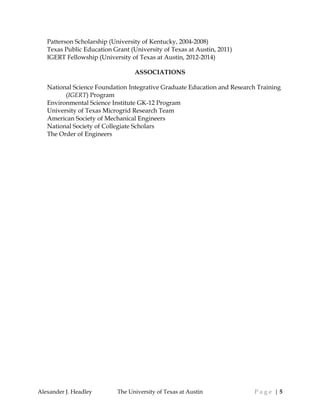Alexander J. Headley The University of Texas at Austin P a g e | 5
Patterson Scholarship (University of Kentucky, 2004-2008)
Texas Public Education Grant (University of Texas at Austin, 2011)
IGERT Fellowship (University of Texas at Austin, 2012-2014)
ASSOCIATIONS
National Science Foundation Integrative Graduate Education and Research Training
(IGERT) Program
Environmental Science Institute GK-12 Program
University of Texas Microgrid Research Team
American Society of Mechanical Engineers
National Society of Collegiate Scholars
The Order of Engineers
 