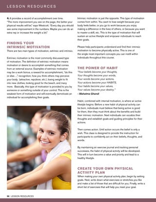 96 LESSON RESOURCES
L E S S O N R E S O U R C E S
4. It provides a record of accomplishment over time.
“The more improvement you see on the page, the better your
physical results will be,” says Westcott. “Every day you should
see some improvement in the numbers. Maybe you can do an
extra rep or increase the weight a bit.”
FINDING YOUR
INTRINSIC MOTIVATION
There are two main types of motivation, extrinsic and intrinsic.
Extrinsic motivation is the most commonly discussed type
of motivation. The definition of extrinsic motivation means
motivation or desire to accomplish something that comes
from an external source. Examples of extrinsic motivation
may be a work bonus, a reward for accomplishment, “do this
or else…,” recognition, how you think others may perceive
your body (attractive, repulsive, etc.), losing weight to fit
into new clothes, looking good for the beach, and many
more. Basically, this type of motivation is provided to you by
someone or something outside of your control. This is the
weakest form of motivation and will eventually demotivate an
individual for accomplishing their goals.
Intrinsic motivation is just the opposite. This type of motivation
comes from within. You want to lose weight because your
body feels better, or you go to work because you enjoy
making a difference in the lives of others, or because you want
to master a skill, etc. This is the type of motivation that will
sustain an active lifestyle and empower individuals to reach
their goals.
Please help participants understand and find their intrinsic
motivation to become physically active. This is one of
the single most important concepts you can instill within
individuals throughout this course.
THE POWER OF HABIT
“Your beliefs become your thoughts,
Your thoughts become your words,
Your words become your actions,
Your actions become your HABITS,
Your habits become your values,
Your values become your destiny.”
- Mahatma Ghandi
Habit, combined with internal motivation, is where an active
lifestyle begins. Before a new habit of physical activity can
be born, individuals must believe that being active is good
for them, then they must think about the benefits and build
their intrinsic motivation. Next individuals can vocalize their
thoughts and establish goals and guiding principles for their
actions.
Then comes action. Until action occurs the belief is only a
wish. This class is designed to provide the instruction for
participants to confidently act on their beliefs, thoughts, and
words.
By maintaining an exercise journal and tracking personal
successes, the habit of physical activity will be developed.
This will in turn become a value and priority and lead to a
healthy lifestyle.
CREATE YOUR OWN PHYSICAL
ACTIVITY PLAN
When making your own physical activity plan, begin by setting
goals. Next, write down what exercises or stretches you like
and make a list of those that are difficult for you. Finally, write a
short list of exercises that will help you meet your goal.
 
