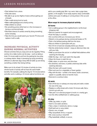 98 LESSON RESOURCES
L E S S O N R E S O U R C E S
• Park farthest from a store.
• Only take stairs.
• Be able to go up two flights of stairs without getting out
of breath.
• Take a walk during lunch at work.
• Make walking/playground a family activity.
• Walk children to school.
• Do something active while food is in the microwave or
during a commercial break.
• Decrease chance of cardiac arrest by doing something
active everyday.
• Take the time you would watch your favorite TV show and
replace it with a walk.
INCREASE PHYSICAL ACTIVITY
DURING NORMAL ACTIVITIES
Choose activities that you enjoy and can do regularly. Fitting
activity into a daily routine can be easy — such as taking a
brisk 10 minute walk to and from the parking lot, bus stop,
or subway station. Keep it interesting by trying something
different on alternate days. Every little bit adds up and doing
something is better than doing nothing.
Make sure to do at least 10 minutes of activity at a time,
shorter bursts of activity will not have the same health
benefits. For example, walking the dog for 10 minutes before
and after work or adding a 10 minute walk at lunchtime can
add to your weekly goal. Mix it up; swim, take a yoga class,
garden, or lift weights. To be ready anytime, keep comfortable
clothes and a pair of walking or running shoes in the car and
at the office.
More ways to increase physical activity
At home
• Join a walking group in the neighborhood or at the local
shopping mall.
• Recruit a partner for support and encouragement.
• Push the baby in a stroller.
• Do crunches while you microwave your dinner.
• Stretch or do pushups during commercial breaks on TV.
• Park in the farthest parking stall from the store.
• Recruit children to participate with you.
• Do 2-5 min of exercise everyday before you shower.
• Get the whole family involved — enjoy an afternoon bike ride
with your kids.
• Walk up and down the soccer or softball field sidelines while
watching the kids play.
• Walk the dog — don’t just watch the dog walk.
• Clean the house or wash the car.
• Walk, skate, or cycle more, and drive less.
• Do stretches, exercises, or pedal a stationary bike while
watching television.
• Mow the lawn with a push mower.
• Plant and care for a vegetable or flower garden.
• Play with the kids — tumble in the leaves, build a snowman,
splash in a puddle, dance to favorite music.
• Exercise to a workout video.
At work
• Get off the bus or subway one stop early and walk or skate
the rest of the way.
• Replace a coffee break with a brisk 10-minute walk. Ask a
friend to go with you.
• Take part in an exercise program at work or a nearby gym.
• Join the office softball team or walking group.
At play
• Walk, jog, skate, or cycle.
• Swim or do water aerobics.
• Take a class in martial arts, dance, or yoga.
• Golf (pull cart or carry clubs).
• Canoe, row, or kayak.
• Play racquetball, tennis, or squash.
• Ski cross-country or downhill.
• Play basketball, softball, or soccer.
 