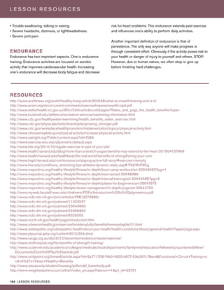 104 LESSON RESOURCES
L E S S O N R E S O U R C E S
• Trouble swallowing, talking or seeing.
• Severe headache, dizziness, or lightheadedness.
• Severe joint pain.
ENDURANCE
Endurance has two important aspects. One is endurance
training. Endurance activities are focused on aerobic
activity that improves cardiovascular health. Increasing
one’s endurance will decrease body fatigue and decrease
risk for heart problems. This endurance extends past exercise
and influences one’s ability to perform daily activities.
Another important definition of endurance is that of
persistence. The only way anyone will make progress is
through consistent effort. Obviously if the activity poses risk to
your health or danger of injury to yourself and others, STOP.
However, due to human nature, we often stop or give up
before finishing hard challenges.
RESOURCES
http://www.acefitness.org/acefit/healthy-living-article/60/648/what-is-crossfit-training-and-is-it/
http://www.acsm.org/docs/current-comments/exerciseforpersonswithcopd.pdf
http://www.betterhealth.vic.gov.au/Bhcv2/bhcarticles.nsf/pages/Pilates_and_yoga_the_health_benefits?open
http://www.bucknell.edu/athletics/recreation-services/swimming-information.html
http://www.cdc.gov/healthywater/swimming/health_benefits_water_exercise.html
http://www.cdc.gov/physicalactivity/downloads/growing_stronger.pdf
http://www.cdc.gov/workplacehealthpromotion/implementation/topics/physical-activity.html
http://www.choosemyplate.gov/physical-activity/increase-physical-activity.html
http://www.eatright.org/Public/content.aspx?id=7084
http://www.exercise.wsu.edu/plyometric/default.aspx
http://www.hbr.org/2014/10/regular-exercise-is-part-of-your-job/
http://www.health.harvard.edu/blog/more-than-a-stretch-yogas-benefits-may-extend-to-the-heart-201504157868
http://www.health.harvard.edu/healthbeat/the-real-world-benefits-of-strengthening-your-core
http://www.hsph.harvard.edu/nutritionsource/staying-active-full-story/#exercise-intensity
http://www.hss.edu/conditions_stretching-tips-athletes-dynamic-static.asp#.VVJzVfnF9Cg
http://www.mayoclinic.org/healthy-lifestyle/fitness/in-depth/boot-camp-workout/art-20046363?pg=1
http://www.mayoclinic.org/healthy-lifestyle/fitness/in-depth/exercise/art-20048389
http://www.mayoclinic.org/healthy-lifestyle/fitness/in-depth/interval-training/art-20044588?pg=2
http://www.mayoclinic.org/healthy-lifestyle/fitness/in-depth/pilates-for-beginners/art-20047673
http://www.mayoclinic.org/healthy-lifestyle/stress-management/in-depth/yoga/art-20044733
http://www.myweb.facstaff.wwu.edu/chalmers/PDFs/Introduction%20to%20plyometrics.pdf
http://www.ncbi.nlm.nih.gov/pmc/articles/PMC3273886/
http://www.ncbi.nlm.nih.gov/pubmed/11323537
http://www.ncbi.nlm.nih.gov/pubmed/20040880
http://www.ncbi.nlm.nih.gov/pubmed/24866862
http://www.ncbi.nlm.nih.gov/pubmed/8326055
http://www.nccih.nih.gov/health/yoga/introduction.htm
http://www.nihseniorhealth.gov/exerciseforolderadults/benefitsforeverydaylife/01.html
http://www.osteopathic.org/osteopathic-health/about-your-health/health-conditions-library/general-health/Pages/yoga.aspx
http://www.ptjournal.apta.org/content/87/3/304.short
http://www.racgp.org.au/afp/2012/december/evidence-based-exercise/
http://www.reidhospital.org/the-benefits-of-strength-training/
http://www.ucdenver.edu/academics/colleges/medicalschool/departments/familymed/education/fellowship/sportsmedfellow/
Documents/Core%20Plyo%20article.pdf
http://www.unitypoint.org/livewell/article.aspx?id=2a771708-74b0-4955-b677-53e247c78ec4&Functional+Circuit+Training+a
nd+It%27s+Heart+Healthy+Benefits
http://www.utexas.edu/student/housing/pdfs/ctbf_lowerbody.pdf
http://www.weightwatchers.com/util/art/index_art.aspx?tabnum=1&art_id=33751
 