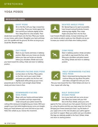 16 STRETCHING
S T R E T C H I N G
YOGA POSES
BEGINNER POSES
CAT POSE
Start on your hands and knees in tabletop
position. Make sure your knees are directly
below your hips and wrists are directly
below your shoulders. Exhale and round
your back toward the ceiling, inhale and return to tabletop
position.
UPWARD-FACING DOG POSE
Lie face-down on the floor. Place palms
on the floor next to your waist. Inhale
and press your palms into the floor and
slightly back while picking up your torso
perpendicular to the floor. Look straight ahead. Exhale
slowly and return torso to floor.
HALF DOWNWARD-FACING
DOG POSE
Start in downward-facing dog pose, then
continue lifting one leg above the pelvis
and make a straight line with your arms.
Flex your toes toward the floor. Hold. Exhale and return to
floor, repeat with other leg.
SEATED ANGLE POSE
Sit. Spread legs as far apart as possible.
Lean forward and pull buttocks forward,
widening legs slightly. Then rotate
thighs and press them into the floor.
Lean forward. Breathe slowly, increase stretching until
your hands are able to grab your feet. Breathe out as you
increase your stretch and inhale when holding stretch.
EASY POSE
Sit on the floor with your legs crossed but
not touching. Press your hands against the
floor and lift your buttocks slightly off the
floor. Hang there for a few breaths. Then
slowly lower yourself back onto the floor. Place your hands
on your knees, palms down. Straighten your back and keep
your chin parallel with the ground. Sit there as long as you
would like. Breathe deeply.
COW POSE
Start in tabletop position. Inhale and allow
your belly to sag toward the floor while
lifting your shoulders and pelvis toward
the ceiling. Exhale and return to tabletop
position.
DOWNWARD-FACING
DOG POSE
Begin with your hands and knees below
your shoulders and hips respectively,
inhale and push your pelvis toward the
ceiling while raising and straightening your knees. Shift your
weight to your feet while lengthening your arms out straight.
Keep your head between your arms and look at your toes.
Hold, then exhale as you reverse this movement.
HALF SHOULDER
STAND POSE
Lie on your back with your arms at your
side. Bend your knees with your feet
flat on the floor. Exhale, press your arms
against the floor, and push your feet upward. Continue to lift
by curling the pelvis and then your back away from the floor
(bringing your knees toward your face). Lay the backs of
your upper arms on the mat and place your palms against
your back for support. Raise your pelvis over your shoulders
(the legs are relatively parallel to the floor). Exhale. Inhale
and return to starting position.
 