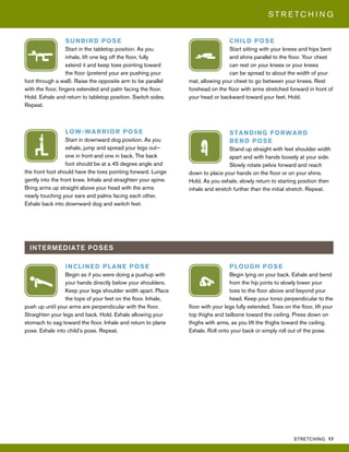 STRETCHING 17
S T R E T C H I N G
INTERMEDIATE POSES
STANDING FORWARD
BEND POSE
Stand up straight with feet shoulder width
apart and with hands loosely at your side.
Slowly rotate pelvis forward and reach
down to place your hands on the floor or on your shins.
Hold. As you exhale, slowly return to starting position then
inhale and stretch further than the initial stretch. Repeat.
SUNBIRD POSE
Start in the tabletop position. As you
inhale, lift one leg off the floor, fully
extend it and keep toes pointing toward
the floor (pretend your are pushing your
foot through a wall). Raise the opposite arm to be parallel
with the floor, fingers extended and palm facing the floor.
Hold. Exhale and return to tabletop position. Switch sides.
Repeat.
LOW-WARRIOR POSE
Start in downward dog position. As you
exhale, jump and spread your legs out—
one in front and one in back. The back
foot should be at a 45 degree angle and
the front foot should have the toes pointing forward. Lunge
gently into the front knee. Inhale and straighten your spine.
Bring arms up straight above your head with the arms
nearly touching your ears and palms facing each other.
Exhale back into downward dog and switch feet.
INCLINED PLANE POSE
Begin as if you were doing a pushup with
your hands directly below your shoulders.
Keep your legs shoulder width apart. Place
the tops of your feet on the floor. Inhale,
push up until your arms are perpendicular with the floor.
Straighten your legs and back. Hold. Exhale allowing your
stomach to sag toward the floor. Inhale and return to plane
pose. Exhale into child’s pose. Repeat.
CHILD POSE
Start sitting with your knees and hips bent
and shins parallel to the floor. Your chest
can rest on your knees or your knees
can be spread to about the width of your
mat, allowing your chest to go between your knees. Rest
forehead on the floor with arms stretched forward in front of
your head or backward toward your feet. Hold.
PLOUGH POSE
Begin lying on your back. Exhale and bend
from the hip joints to slowly lower your
toes to the floor above and beyond your
head. Keep your torso perpendicular to the
floor with your legs fully extended. Toes on the floor, lift your
top thighs and tailbone toward the ceiling. Press down on
thighs with arms, as you lift the thighs toward the ceiling.
Exhale. Roll onto your back or simply roll out of the pose.
 