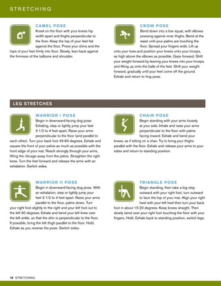 18 STRETCHING
S T R E T C H I N G
CROW POSE
Bend down into a low squat, with elbows
pressing against inner thighs. Bend at the
waist until your palms are touching the
floor. Spread your fingers wide. Lift up
onto your toes and position your knees onto your triceps,
as high above the elbows as possible. Gaze forward. Shift
your weight forward by leaning your knees into your triceps
and lifting up onto the balls of the feet. Shift your weight
forward, gradually until your feet come off the ground.
Exhale and return to frog pose.
LEG STRETCHES
WARRIOR I POSE
Begin in downward-facing dog pose.
Exhaling, step or lightly jump your feet
3 1/2 to 4 feet apart. Raise your arms
perpendicular to the floor (and parallel to
each other). Turn your back foot 45-60 degrees. Exhale and
square the front of your pelvis as much as possible with the
front edge of your mat. Reach strongly through your arms,
lifting the ribcage away from the pelvis. Straighten the right
knee. Turn the feet forward and release the arms with an
exhalation. Switch sides.
TRIANGLE POSE
Begin standing, then take a big step
outward with your right foot, turn outward
to face the top of your mat. Align your right
heel with your left heel then turn your back
foot in about 15-20 degrees. Keep knees straight. Then
slowly bend over your right foot touching the floor with your
fingers. Hold. Exhale back to standing position, switch legs.
WARRIOR II POSE
Begin in downward-facing dog pose. With
an exhalation, step or lightly jump your
feet 3 1/2 to 4 feet apart. Raise your arms
parallel to the floor, palms down. Turn
your right foot slightly to the right and your left foot out to
the left 90 degrees. Exhale and bend your left knee over
the left ankle, so that the shin is perpendicular to the floor.
If possible, bring the left thigh parallel to the floor. Hold.
Exhale as you reverse the pose. Switch sides.
CHAIR POSE
Begin standing with your arms loosely
at your side. Inhale and raise your arms
perpendicular to the floor with palms
facing inward. Exhale and bend your
knees, as if sitting on a chair. Try to bring your thighs
parallel with the floor. Exhale and release your arms to your
sides and return to standing position.
CAMEL POSE
Kneel on the floor with your knees hip
width apart and thighs perpendicular to
the floor. Keep the top of your feet flat
against the floor. Press your shins and the
tops of your feet firmly into floor. Slowly, lean back against
the firmness of the tailbone and shoulder.
 