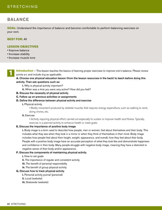 22 STRETCHING
S T R E T C H I N G
Introduction – This lesson teaches the basics of learning proper exercises to improve one’s balance. Please review
points a-c and include d-g as applicable.
A. Choose one physical education lesson (from the lesson resources in the back) to teach before doing this
activity. Then ask questions such as:
i. Why is physical activity important?
ii. When was a time you were very active? How did you feel?
B. Discuss the necessity of physical activity
C. Follow up on previous activities or assignments
D. Define the difference between physical activity and exercise
i. Physical activity
• Bodily movement produced by skeletal muscles that requires energy expenditure, such as walking to work,
doing chores, etc.
ii. Exercise
• Activity requiring physical effort, carried out especially to sustain or improve health and fitness. Typically,
exercise is a planned activity to enhance health or meet goals.
E. Discuss the importance of positive body image
i. Body image is a term used to describe how people, men or women, feel about themselves and their body. This
includes what they see when they look in a mirror or when they think of themselves in their mind. Body image
includes how people feel about their height, weight, appearance, and overall, how they feel about their body.
People with a positive body image have an accurate perception of what they look like and demonstrate happiness
and confidence in their body. Many people struggle with negative body image, meaning they have a distorted or
negative sense of their body and/or appearance.
F. Discuss the components of maintaining physical activity
i. How to set goals
ii. The importance of regular and consistent activity
iii. The benefit of personal responsibility
iv. The benefit of group physical activity
G. Discuss how to track physical activity
i. Personal activity journal (personal)
ii. Local (website)
iii. Statewide (website)
GOAL: Understand the importance of balance and become comfortable to perform balancing exercises on
your own.
BEST FOR: All
LESSON OBJECTIVES
• Improve balance
• Increase stability
• Increase muscle tone
BALANCE
1
 