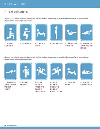 28 BODY WEIGHT
B O DY W E I G H T
HIIT WORKOUTS
Set your clock for 60 seconds. Starting with the first workout, do as many as possible. Give yourself a 10-second break.
Repeat for the remaining five workouts.
Set your clock for 60 seconds. Starting with the first workout, do as many as possible. Give yourself a 10-second break.
Repeat for the remaining five workouts.
1. JUMP
LUNGES
1. PUSHUP
AND THREE
POINT
JUMP
2. SQUATS
2. HIGH
KNEES
3. TRICEP
DIPS
3. SIDE
PLANK
KNEE TO
ELBOW
LEFT SIDE
4. BURPEES
4. SIDE
PLANK
KNEE TO
ELBOW
RIGHT SIDE
5. RUSSIAN
TWISTS
5. TRICEP
DIPS
6. PUSHUP
AND PLANK
KNEE
6. BICYCLE
CRUNCHES
 
