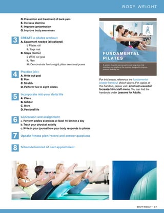 BODY WEIGHT 37
B O DY W E I G H T
D. Prevention and treatment of back pain
E. Increase stamina
F. Improve concentration
G. Improve body awareness
CREATE a pilates workout
A. Equipment needed (all optional)
i. Pilates roll
ii. Yoga mat
B. Steps (demo)
i. Write out goal
ii. Plan
iii. Demonstrate five to eight pilate exercises/poses
Practice (do)
A. Write out goal
B. Plan
C. Stretch
D. Perform five to eight pilates
Incorporate into your daily life
A. Class
B. School
C. Work
D. Personal life
Conclusion and assignment
a. Perform pilates exercises at least 15-30 min a day
b. Track your physical activity
c. Write in your journal how your body responds to pilates
Update fitness plan/record and answer questions
Schedule/remind of next appointment
5
3
4
7
8
6
For this lesson, reference the fundamental
pilates handout shown above. For copies of
this handout, please visit: extension.usu.edu/
fscreate/htm/staff-menu. You can find the
handouts under Lessons for Adults.
 
