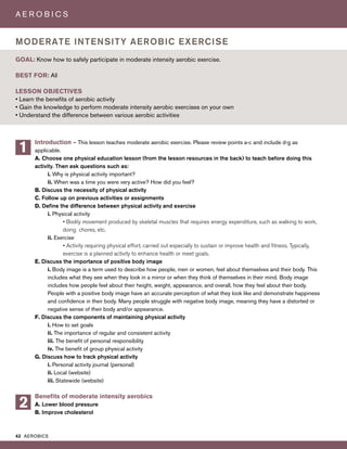 42 AEROBICS
A E R O B I C S
Introduction – This lesson teaches moderate aerobic exercise. Please review points a-c and include d-g as
applicable.
A. Choose one physical education lesson (from the lesson resources in the back) to teach before doing this
activity. Then ask questions such as:
i. Why is physical activity important?
ii. When was a time you were very active? How did you feel?
B. Discuss the necessity of physical activity
C. Follow up on previous activities or assignments
D. Define the difference between physical activity and exercise
i. Physical activity
• Bodily movement produced by skeletal muscles that requires energy expenditure, such as walking to work,
doing chores, etc.
ii. Exercise
• Activity requiring physical effort, carried out especially to sustain or improve health and fitness. Typically,
exercise is a planned activity to enhance health or meet goals.
E. Discuss the importance of positive body image
i. Body image is a term used to describe how people, men or women, feel about themselves and their body. This
includes what they see when they look in a mirror or when they think of themselves in their mind. Body image
includes how people feel about their height, weight, appearance, and overall, how they feel about their body.
People with a positive body image have an accurate perception of what they look like and demonstrate happiness
and confidence in their body. Many people struggle with negative body image, meaning they have a distorted or
negative sense of their body and/or appearance.
F. Discuss the components of maintaining physical activity
i. How to set goals
ii. The importance of regular and consistent activity
iii. The benefit of personal responsibility
iv. The benefit of group physical activity
G. Discuss how to track physical activity
i. Personal activity journal (personal)
ii. Local (website)
iii. Statewide (website)
Benefits of moderate intensity aerobics
A. Lower blood pressure
B. Improve cholesterol
GOAL: Know how to safely participate in moderate intensity aerobic exercise.
BEST FOR: All
LESSON OBJECTIVES
• Learn the benefits of aerobic activity
• Gain the knowledge to perform moderate intensity aerobic exercises on your own
• Understand the difference between various aerobic activities
MODERATE INTENSITY AEROBIC EXERCISE
1
2
 