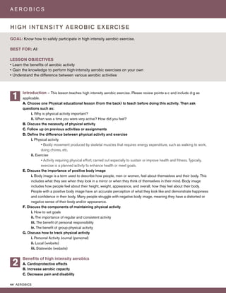 44 AEROBICS
A E R O B I C S
Introduction – This lesson teaches high intensity aerobic exercise. Please review points a-c and include d-g as
applicable.
A. Choose one Physical educational lesson (from the back) to teach before doing this activity. Then ask
questions such as:
i. Why is physical activity important?
ii. When was a time you were very active? How did you feel?
B. Discuss the necessity of physical activity
C. Follow up on previous activities or assignments
D. Define the difference between physical activity and exercise
i. Physical activity
• Bodily movement produced by skeletal muscles that requires energy expenditure, such as walking to work,
doing chores, etc.
ii. Exercise
• Activity requiring physical effort, carried out especially to sustain or improve health and fitness. Typically,
exercise is a planned activity to enhance health or meet goals.
E. Discuss the importance of positive body image
i. Body image is a term used to describe how people, men or women, feel about themselves and their body. This
includes what they see when they look in a mirror or when they think of themselves in their mind. Body image
includes how people feel about their height, weight, appearance, and overall, how they feel about their body.
People with a positive body image have an accurate perception of what they look like and demonstrate happiness
and confidence in their body. Many people struggle with negative body image, meaning they have a distorted or
negative sense of their body and/or appearance.
F. Discuss the components of maintaining physical activity
i. How to set goals
ii. The importance of regular and consistent activity
iii. The benefit of personal responsibility
iv. The benefit of group physical activity
G. Discuss how to track physical activity
i. Personal Activity Journal (personal)
ii. Local (website)
iii. Statewide (website)
Benefits of high intensity aerobics
A. Cardioprotective effects
B. Increase aerobic capacity
C. Decrease pain and disability
GOAL: Know how to safely participate in high intensity aerobic exercise.
BEST FOR: All
LESSON OBJECTIVES
• Learn the benefits of aerobic activity
• Gain the knowledge to perform high-intensity aerobic exercises on your own
• Understand the difference between various aerobic activities
HIGH INTENSITY AEROBIC EXERCISE
1
2
 