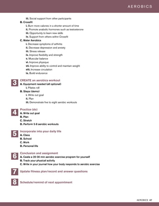 AEROBICS 47
A E R O B I C S
iii. Social support from other participants
B. Crossfit
i. Burn more calories in a shorter amount of time
ii. Promote anabolic hormones such as testosterone
iii. Opportunity to learn new skills
iv. Support from others within Crossfit
C. Water Aerobics
i. Decrease symptoms of arthritis
ii. Decrease depression and anxiety
iii. Stress release
iv. Improve flexibility and strength
v. Muscular balance
vi. Improve physique
vii. Improve ability to control and maintain weight
viii. Increase circulation
ix. Build endurance
CREATE an aerobics workout
A. Equipment needed (all optional)
i. Pilates roll
B. Steps (demo)
i. Write out goal
ii. Plan
iii. Demonstrate five to eight aerobic workouts
Practice (do)
A. Write out goal
B. Plan
C. Stretch
D. Perform 5-8 aerobic workouts
Incorporate into your daily life
A. Class
B. School
C. Work
D. Personal life
Conclusion and assignment
A. Ceate a 20-30 min aerobic exercise program for yourself
B. Track your physical activity
C. Write in your journal how your body responds to aerobic exercise
Update fitness plan/record and answer questions
Schedule/remind of next appointment
5
3
4
7
8
6
 