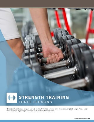 Overview: These lessons compare and help you teach the most common forms of exercise using body weight. Please adapt
these lessons to fit your target audience: adults, mothers, fathers or teens.
STRENGTH TRAINING
T H R E E L E S S O N S
STRENGTH TRAINING 61
 