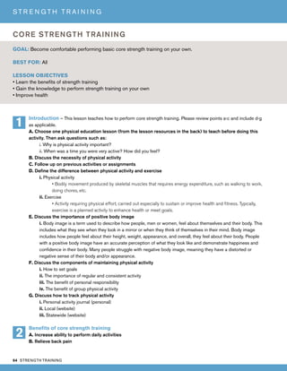 64 STRENGTH TRAINING
S T R E N G T H T R A I N I N G
Introduction – This lesson teaches how to perform core strength training. Please review points a-c and include d-g
as applicable.
A. Choose one physical education lesson (from the lesson resources in the back) to teach before doing this
activity. Then ask questions such as:
i. Why is physical activity important?
ii. When was a time you were very active? How did you feel?
B. Discuss the necessity of physical activity
C. Follow up on previous activities or assignments
D. Define the difference between physical activity and exercise
i. Physical activity
• Bodily movement produced by skeletal muscles that requires energy expenditure, such as walking to work,
doing chores, etc.
ii. Exercise
• Activity requiring physical effort, carried out especially to sustain or improve health and fitness. Typically,
exercise is a planned activity to enhance health or meet goals.
E. Discuss the importance of positive body image
i. Body image is a term used to describe how people, men or women, feel about themselves and their body. This
includes what they see when they look in a mirror or when they think of themselves in their mind. Body image
includes how people feel about their height, weight, appearance, and overall, they feel about their body. People
with a positive body image have an accurate perception of what they look like and demonstrate happiness and
confidence in their body. Many people struggle with negative body image, meaning they have a distorted or
negative sense of their body and/or appearance.
F. Discuss the components of maintaining physical activity
i. How to set goals
ii. The importance of regular and consistent activity
iii. The benefit of personal responsibility
iv. The benefit of group physical activity
G. Discuss how to track physical activity
i. Personal activity journal (personal)
ii. Local (website)
iii. Statewide (website)
Benefits of core strength training
A. Increase ability to perform daily activities
B. Relieve back pain
GOAL: Become comfortable performing basic core strength training on your own.
BEST FOR: All
LESSON OBJECTIVES
• Learn the benefits of strength training
• Gain the knowledge to perform strength training on your own
• Improve health
CORE STRENGTH TRAINING
1
2
 