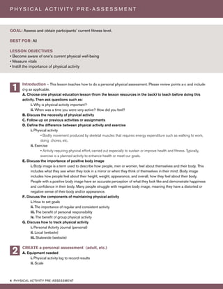 4 PHYSICAL ACTIVITY PRE-ASSESSMENT
P H Y S I C A L A C T I V I T Y P R E - A S S E S S M E N T
Introduction – This lesson teaches how to do a personal physical assessment. Please review points a-c and include
d-g as applicable.
A. Choose one physical education lesson (from the lesson resources in the back) to teach before doing this
activity. Then ask questions such as:
i. Why is physical activity important?
ii. When was a time you were very active? How did you feel?
B. Discuss the necessity of physical activity
C. Follow up on previous activities or assignments
D. Define the difference between physical activity and exercise
i. Physical activity
• Bodily movement produced by skeletal muscles that requires energy expenditure such as walking to work,
doing chores, etc.
ii. Exercise
• Activity requiring physical effort, carried out especially to sustain or improve health and fitness. Typically,
exercise is a planned activity to enhance health or meet our goals.
E. Discuss the importance of positive body image
i. Body image is a term used to describe how people, men or women, feel about themselves and their body. This
includes what they see when they look in a mirror or when they think of themselves in their mind. Body image
includes how people feel about their height, weight, appearance, and overall, how they feel about their body.
People with a positive body image have an accurate perception of what they look like and demonstrate happiness
and confidence in their body. Many people struggle with negative body image, meaning they have a distorted or
negative sense of their body and/or appearance.
F. Discuss the components of maintaining physical activity
i. How to set goals
ii. The importance of regular and consistent activity
iii. The benefit of personal responsibility
iv. The benefit of group physical activity
G. Discuss how to track physical activity
i. Personal Activity Journal (personal)
ii. Local (website)
iii. Statewide (website)
CREATE a personal assessment (adult, etc.)
A. Equipment needed
i. Physical activity log to record results
ii. Scale
GOAL: Assess and obtain participants’ current fitness level.
BEST FOR: All
LESSON OBJECTIVES
• Become aware of one’s current physical well-being
• Measure vitals
• Instill the importance of physical activity
1
2
 