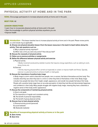 78 APPLIED LESSONS
A P P L I E D L E S S O N S
Introduction – This lesson teaches how to increase physical activity at home and in the park. Please review points
a-c and include d-g as applicable.
A. Choose one physical education lesson (from the lesson resources in the back) to teach before doing this
activity. Then ask questions such as:
i. Why is physical activity important?
ii. When was a time you were very active? How did you feel?
B. Discuss the necessity of physical activity
C. Follow up on previous activities or assignments
D. Define the difference between physical activity and exercise
i. Physical activity
• Bodily movement produced by skeletal muscles that requires energy expenditure, such as walking to work,
doing chores, etc.
ii. Exercise
• Activity requiring physical effort, carried out especially to sustain or improve health and fitness. Typically,
exercise is a planned activity to enhance health or meet goals.
E. Discuss the importance of positive body image
i. Body image is a term used to describe how people, men or women, feel about themselves and their body. This
includes what they see when they look in a mirror or when they think of themselves in their mind. Body image
includes how people feel about their height, weight, appearance, and overall, how people feel about their body.
People with a positive body image have an accurate perception of what they look like and demonstrate happiness
and confidence in their body. Many people struggle with negative body image, meaning they have a distorted or
negative sense of their body and/or appearance.
F. Discuss the components of maintaining physical activity
i. How to set goals
ii. The importance of regular and consistent activity
iii. The benefit of personal responsibility
iv. The benefit of group physical activity
G. Discuss how to track physical activity
i. Personal activity journal (personal)
ii. Local (website)
iii. Statewide (website)
Benefits of incorporating physical activity at home or in the park
A. Save money
B. Save time
GOAL: Encourage participants to increase physical activity at home and in the park.
BEST FOR: All
LESSON OBJECTIVES
• Learn how to incorporate physical activity at home and in the park
• Gain the knowledge to perform physical activities anywhere you are
• Improve health
PHYSICAL ACTIVITY AT HOME AND IN THE PARK
1
2
 