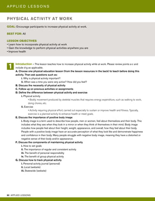 80 APPLIED LESSONS
A P P L I E D L E S S O N S
Introduction – This lesson teaches how to increase physical activity while at work. Please review points a-c and
include d-g as applicable.
A. Choose one physical education lesson (from the lesson resources in the back) to teach before doing this
activity. Then ask questions such as:
i. Why is physical activity important?
ii. When was a time you were very active? How did you feel?
B. Discuss the necessity of physical activity
C. Follow up on previous activities or assignments
D. Define the difference between physical activity and exercise
i. Physical activity
• Bodily movement produced by skeletal muscles that requires energy expenditure, such as walking to work,
doing chores, etc.
ii. Exercise
• Activity requiring physical effort, carried out especially to sustain or improve health and fitness. Typically,
exercise is a planned activity to enhance health or meet goals.
E. Discuss the importance of positive body image
i. Body image is a term used to describe how people, men or women, feel about themselves and their body. This
includes what they see when they look in a mirror or when they think of themselves in their mind. Body image
includes how people feel about their height, weight, appearance, and overall, how they feel about their body.
People with a positive body image have an accurate perception of what they look like and demonstrate happiness
and confidence in their body. Many people struggle with negative body image, meaning they have a distorted or
negative sense of their body and/or appearance.
F. Discuss the components of maintaining physical activity
i. How to set goals
ii. The importance of regular and consistent activity
iii. The benefit of personal responsibility
iv. The benefit of group physical activity
G. Discuss how to track physical activity
i. Personal activity journal (personal)
ii. Local (website)
iii. Statewide (website)
GOAL: Encourage participants to increase physical activity at work.
BEST FOR: All
LESSON OBJECTIVES
• Learn how to incorporate physical activity at work
• Gain the knowledge to perform physical activities anywhere you are
• Improve health
PHYSICAL ACTIVITY AT WORK
1
 