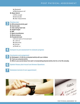 POST PHYSICAL ASSESSMENT 91
P O S T P H Y S I C A L A S S E S S M E N T
iv. Stopwatch
v. Blood pressure cuff
B. Steps (demo)
i. Write out goal
ii. Exercise plan
iii. Take measurements
Practice (do)
A. Write physical activity goal
B. Exercise plan
C. Take resting heart rate
D. Height/weight
E. BMI
F. Waist circumference
G. Blood pressure
H. Presidential tests
i. Sit and reach or V-sit and reach
ii. 1 mile run
iii. Pull-up test
iv. Curl-ups
v. Shuttle run
Compare to pre-assessment to evaluate progress
Conclusion and assignment
A. Participate in 15-20 min of physical activity with your children
B. Track your physical activity
C. Write in your journal about how each is incorporating physical activity into his or her life everyday
Update fitness plan/record and Answer Questions
Schedule/remind of next appointment
4
3
6
7
5
 