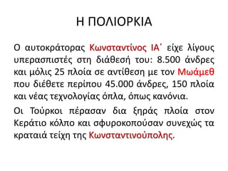 Η ΠΟΛΙΟΡΚΙΑ
Ο αυτοκράτορας Κωνσταντίνος ΙΑ΄ είχε λίγους
υπερασπιστές στη διάθεσή του: 8.500 άνδρες
και μόλις 25 πλοία σε αντίθεση με τον Μωάμεθ
που διέθετε περίπου 45.000 άνδρες, 150 πλοία
και νέας τεχνολογίας όπλα, όπως κανόνια.
Οι Τούρκοι πέρασαν δια ξηράς πλοία στον
Κεράτιο κόλπο και σφυροκοπούσαν συνεχώς τα
κραταιά τείχη της Κωνσταντινούπολης.
 