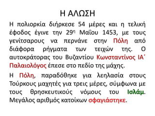 Η ΑΛΩΣΗ
Η πολιορκία διήρκεσε 54 μέρες και η τελική
έφοδος έγινε την 29η Μαΐου 1453, με τους
γενίτσαρους να περνάνε στην Πόλη από
διάφορα ρήγματα των τειχών της. Ο
αυτοκράτορας του Βυζαντίου Κωνσταντίνος ΙΑ΄
Παλαιολόγος έπεσε στο πεδίο της μάχης.
Η Πόλη, παραδόθηκε για λεηλασία στους
Τούρκους μαχητές για τρεις μέρες, σύμφωνα με
τους θρησκευτικούς νόμους του Ισλάμ.
Μεγάλος αριθμός κατοίκων σφαγιάστηκε.
 