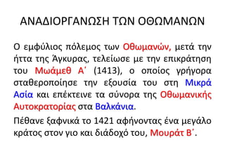 ΑΝΑΔΙΟΡΓΑΝΩΣΗ ΤΩΝ ΟΘΩΜΑΝΩΝ
Ο εμφύλιος πόλεμος των Οθωμανών, μετά την
ήττα της Άγκυρας, τελείωσε με την επικράτηση
του Μωάμεθ Α΄ (1413), ο οποίος γρήγορα
σταθεροποίησε την εξουσία του στη Μικρά
Ασία και επέκτεινε τα σύνορα της Οθωμανικής
Αυτοκρατορίας στα Βαλκάνια.
Πέθανε ξαφνικά το 1421 αφήνοντας ένα μεγάλο
κράτος στον γιο και διάδοχό του, Μουράτ Β΄.
 