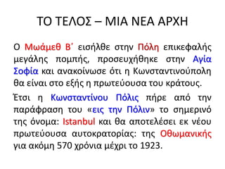 ΤΟ ΤΕΛΟΣ – ΜΙΑ ΝΕΑ ΑΡΧΗ
Ο Μωάμεθ Β΄ εισήλθε στην Πόλη επικεφαλής
μεγάλης πομπής, προσευχήθηκε στην Αγία
Σοφία και ανακοίνωσε ότι η Κωνσταντινούπολη
θα είναι στο εξής η πρωτεύουσα του κράτους.
Έτσι η Κωνσταντίνου Πόλις πήρε από την
παράφραση του «εις την Πόλιν» το σημερινό
της όνομα: Istanbul και θα αποτελέσει εκ νέου
πρωτεύουσα αυτοκρατορίας: της Οθωμανικής
για ακόμη 570 χρόνια μέχρι το 1923.
 