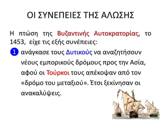 ΟΙ ΣΥΝΕΠΕΙΕΣ ΤΗΣ ΑΛΩΣΗΣ
Η πτώση της Βυζαντινής Αυτοκρατορίας, το
1453, είχε τις εξής συνέπειες:
❶ ανάγκασε τους Δυτικούς να αναζητήσουν
νέους εμπορικούς δρόμους προς την Ασία,
αφού οι Τούρκοι τους απέκοψαν από τον
«δρόμο του μεταξιού». Έτσι ξεκίνησαν οι
ανακαλύψεις.
 
