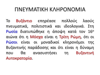 ΠΝΕΥΜΑΤΙΚΗ ΚΛΗΡΟΝΟΜΙΑ
Το Βυζάντιο επηρέασε πολλούς λαούς
πνευματικά, πολιτιστικά και ιδεολογικά. Στη
Ρωσία διατυπώθηκε η άποψη κατά τον 16ο
αιώνα ότι η Μόσχα είναι η Τρίτη Ρώμη, ότι οι
Ρώσοι είναι οι μοναδικοί κληρονόμοι της
Βυζαντινής παράδοσης και ότι είναι η δύναμη
που θα ανασυστήσει τη Βυζαντινή
Αυτοκρατορία.
 