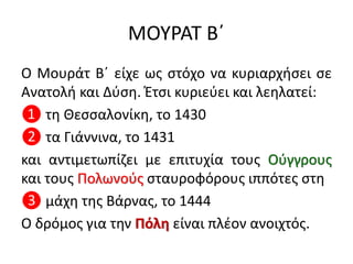 ΜΟΥΡΑΤ Β΄
Ο Μουράτ Β΄ είχε ως στόχο να κυριαρχήσει σε
Ανατολή και Δύση. Έτσι κυριεύει και λεηλατεί:
❶ τη Θεσσαλονίκη, το 1430
❷ τα Γιάννινα, το 1431
και αντιμετωπίζει με επιτυχία τους Ούγγρους
και τους Πολωνούς σταυροφόρους ιππότες στη
❸ μάχη της Βάρνας, το 1444
Ο δρόμος για την Πόλη είναι πλέον ανοιχτός.
 