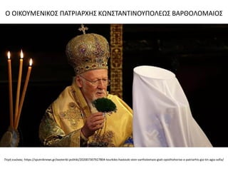 Πηγή εικόνας: https://sputniknews.gr/exoteriki-politiki/202007307927804-tourkiko-hastouki-ston-vartholomaio-giati-opisthohorise-o-patriarhis-gia-tin-agia-sofia/
Ο ΟΙΚΟΥΜΕΝΙΚΟΣ ΠΑΤΡΙΑΡΧΗΣ ΚΩΝΣΤΑΝΤΙΝΟΥΠΟΛΕΩΣ ΒΑΡΘΟΛΟΜΑΙΟΣ
 