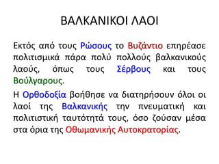 ΒΑΛΚΑΝΙΚΟΙ ΛΑΟΙ
Εκτός από τους Ρώσους το Βυζάντιο επηρέασε
πολιτισμικά πάρα πολύ πολλούς βαλκανικούς
λαούς, όπως τους Σέρβους και τους
Βούλγαρους.
Η Ορθοδοξία βοήθησε να διατηρήσουν όλοι οι
λαοί της Βαλκανικής την πνευματική και
πολιτιστική ταυτότητά τους, όσο ζούσαν μέσα
στα όρια της Οθωμανικής Αυτοκρατορίας.
 